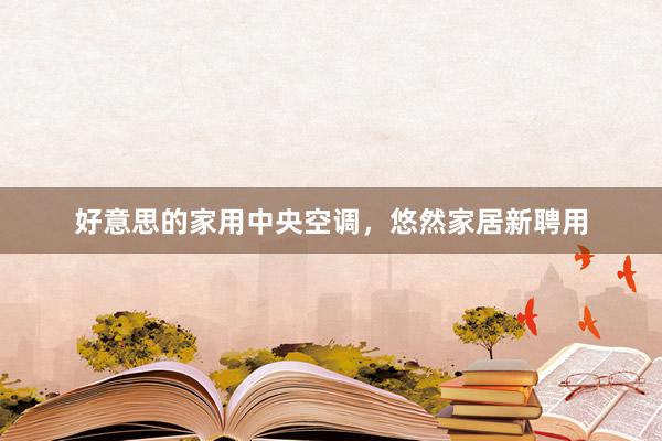 好意思的家用中央空调，悠然家居新聘用