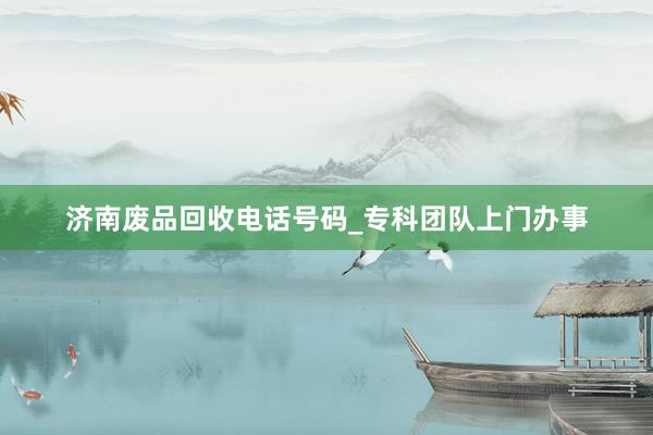 济南废品回收电话号码_专科团队上门办事