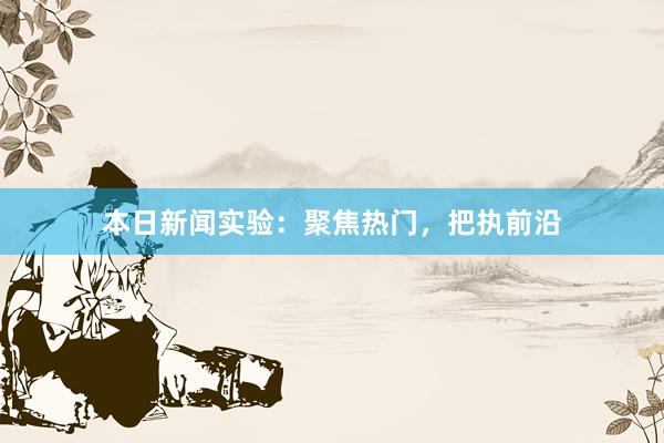 本日新闻实验：聚焦热门，把执前沿